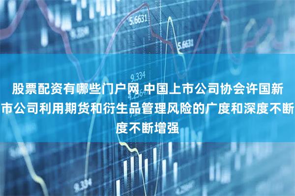 股票配资有哪些门户网 中国上市公司协会许国新：上市公司利用期货和衍生品管理风险的广度和深度不断增强