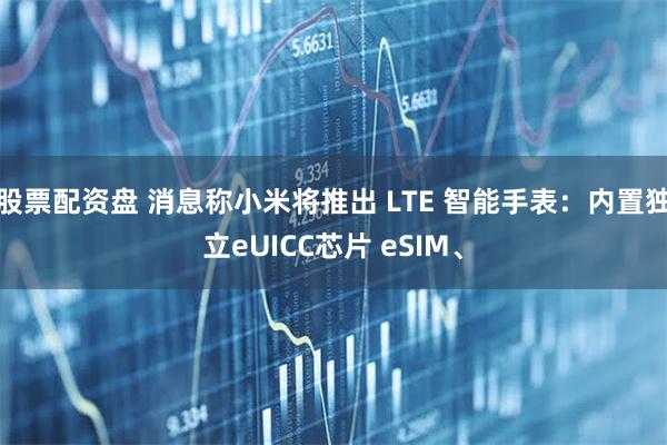 股票配资盘 消息称小米将推出 LTE 智能手表：内置独立eUICC芯片 eSIM、