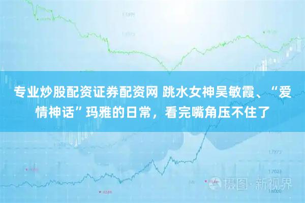 专业炒股配资证券配资网 跳水女神吴敏霞、“爱情神话”玛雅的日常，看完嘴角压不住了