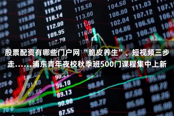 股票配资有哪些门户网 “脆皮养生”、短视频三步走……浦东青年夜校秋季班500门课程集中上新