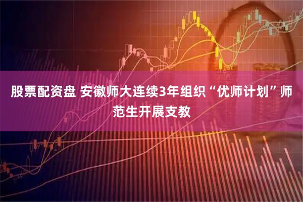 股票配资盘 安徽师大连续3年组织“优师计划”师范生开展支教