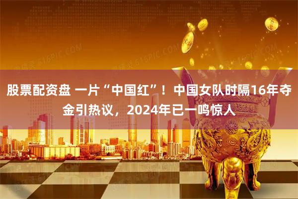 股票配资盘 一片“中国红”！中国女队时隔16年夺金引热议，2024年已一鸣惊人