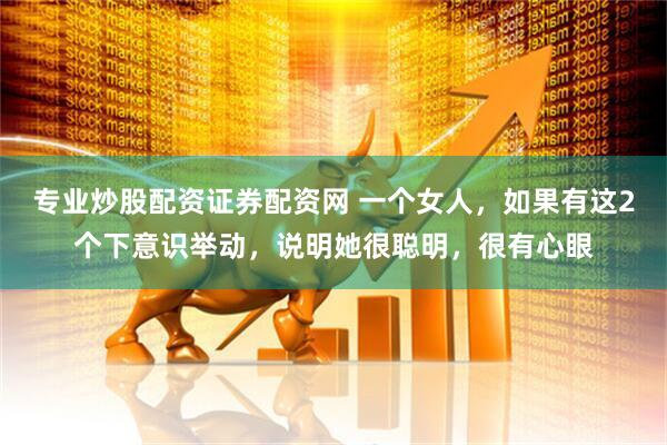 专业炒股配资证券配资网 一个女人，如果有这2个下意识举动，说明她很聪明，很有心眼