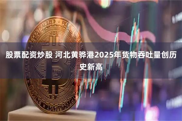 股票配资炒股 河北黄骅港2025年货物吞吐量创历史新高