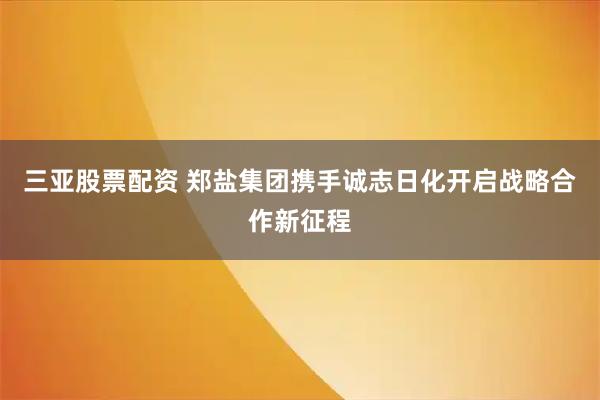 三亚股票配资 郑盐集团携手诚志日化开启战略合作新征程