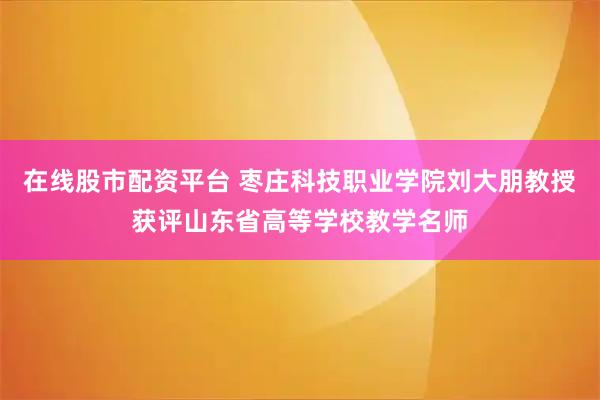 在线股市配资平台 枣庄科技职业学院刘大朋教授获评山东省高等学校教学名师