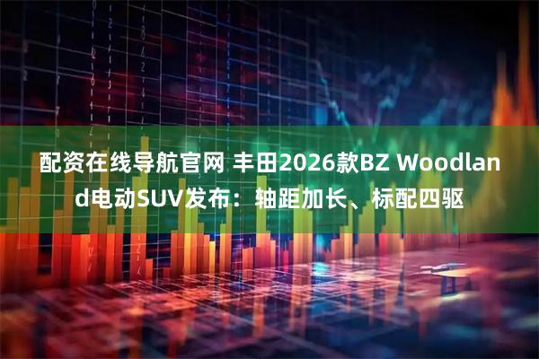 配资在线导航官网 丰田2026款BZ Woodland电动SUV发布：轴距加长、标配四驱