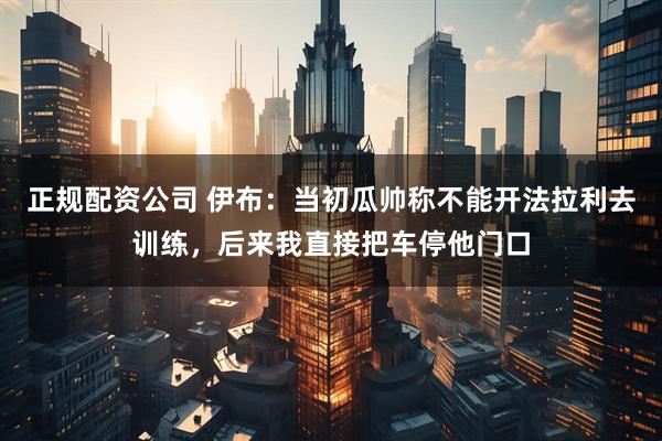 正规配资公司 伊布：当初瓜帅称不能开法拉利去训练，后来我直接把车停他门口