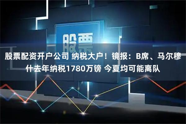 股票配资开户公司 纳税大户！镜报：B席、马尔穆什去年纳税1780万镑 今夏均可能离队