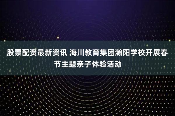 股票配资最新资讯 海川教育集团瀚阳学校开展春节主题亲子体验活动