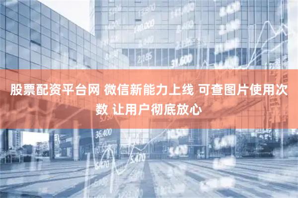 股票配资平台网 微信新能力上线 可查图片使用次数 让用户彻底放心