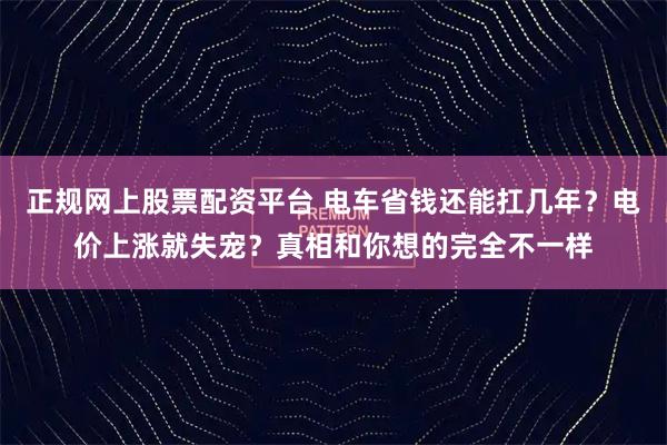 正规网上股票配资平台 电车省钱还能扛几年？电价上涨就失宠？真相和你想的完全不一样