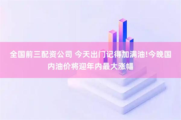 全国前三配资公司 今天出门记得加满油!今晚国内油价将迎年内最大涨幅