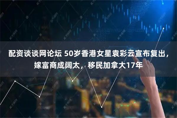 配资谈谈网论坛 50岁香港女星袁彩云宣布复出,嫁富商成阔太,移民加拿大17年