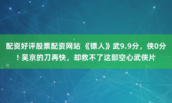 配资好评股票配资网站 《镖人》武9.9分,侠0分! 吴京的刀再快,却救不了这部空心武侠片