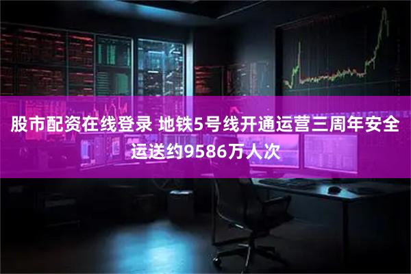 股市配资在线登录 地铁5号线开通运营三周年安全运送约9586万人次