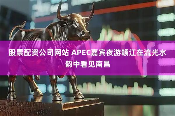 股票配资公司网站 APEC嘉宾夜游赣江在流光水韵中看见南昌