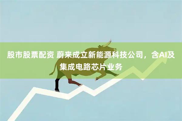 股市股票配资 蔚来成立新能源科技公司，含AI及集成电路芯片业务