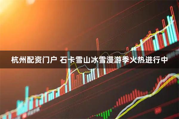 杭州配资门户 石卡雪山冰雪漫游季火热进行中