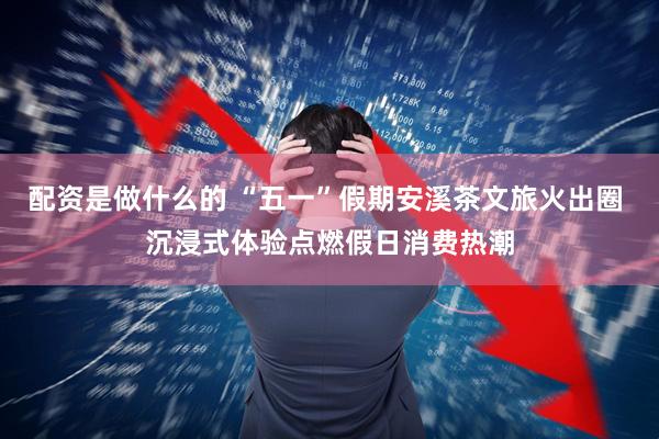配资是做什么的 “五一”假期安溪茶文旅火出圈 沉浸式体验点燃假日消费热潮