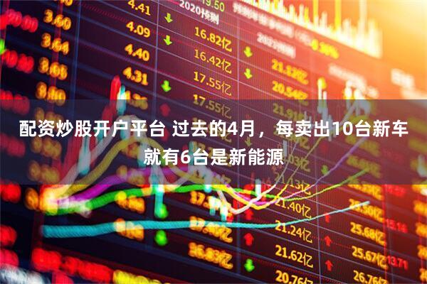 配资炒股开户平台 过去的4月，每卖出10台新车就有6台是新能源