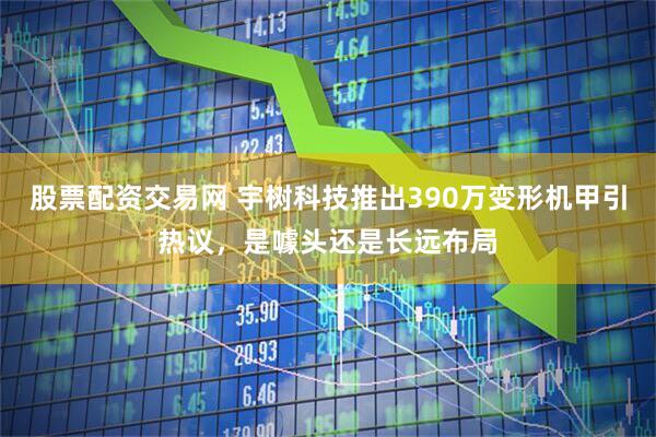 股票配资交易网 宇树科技推出390万变形机甲引热议，是噱头还是长远布局