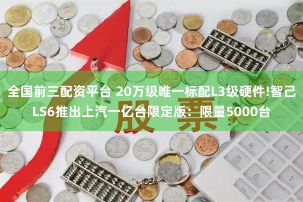 全国前三配资平台 20万级唯一标配L3级硬件!智己LS6推出上汽一亿台限定版：限量5000台