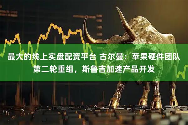 最大的线上实盘配资平台 古尔曼：苹果硬件团队第二轮重组，斯鲁吉加速产品开发