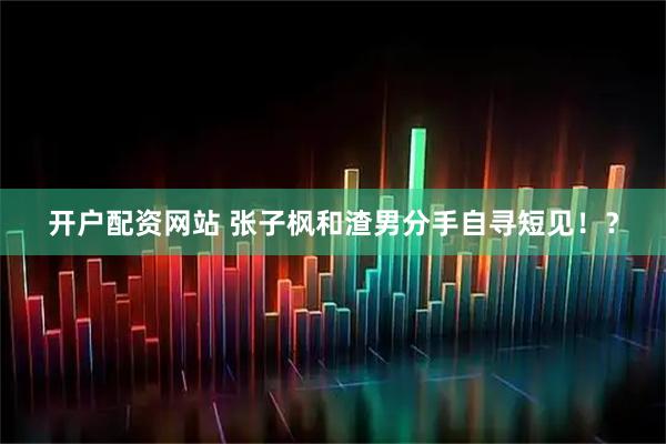开户配资网站 张子枫和渣男分手自寻短见！？