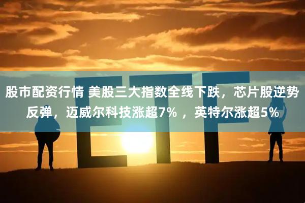 股市配资行情 美股三大指数全线下跌，芯片股逆势反弹，迈威尔科技涨超7% ，英特尔涨超5%