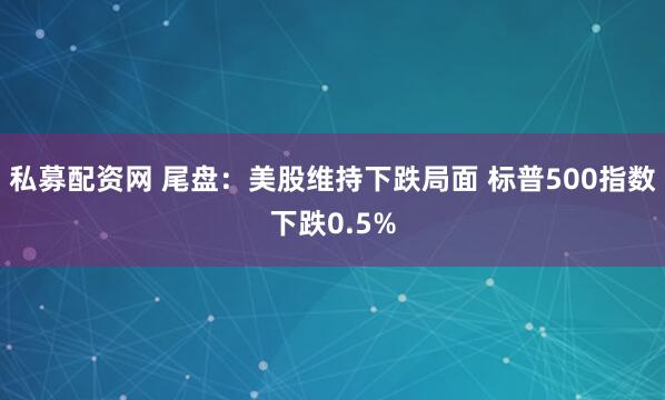 私募配资网 尾盘：美股维持下跌局面 标普500指数下跌0.5%