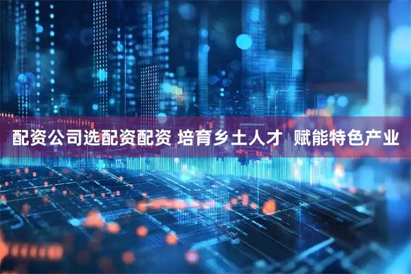 配资公司选配资配资 培育乡土人才  赋能特色产业