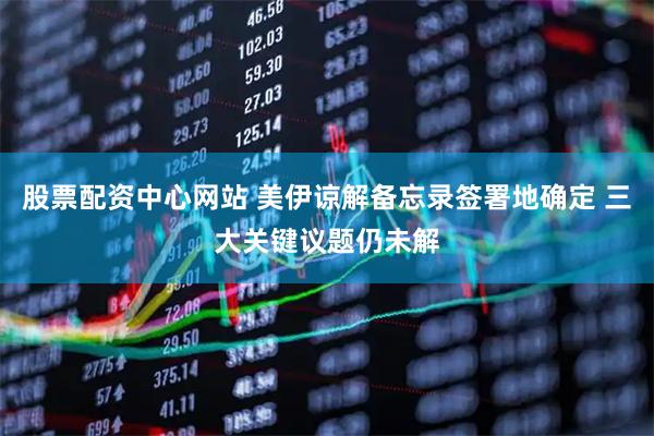股票配资中心网站 美伊谅解备忘录签署地确定 三大关键议题仍未解