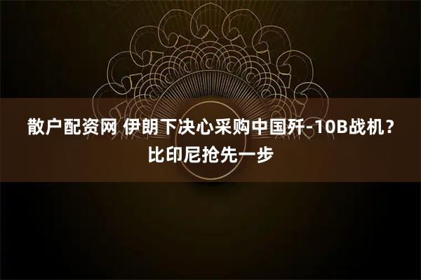 散户配资网 伊朗下决心采购中国歼-10B战机？比印尼抢先一步