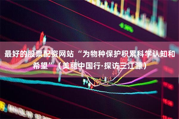 最好的股票配资网站 “为物种保护积累科学认知和希望”（美丽中国行·探访三江源）
